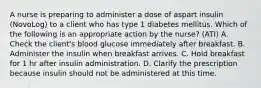 A nurse is preparing to administer a dose of aspart insulin (NovoLog) to a client who has type 1 diabetes mellitus. Which of the following is an appropriate action by the nurse? (ATI) A. Check the client's blood glucose immediately after breakfast. B. Administer the insulin when breakfast arrives. C. Hold breakfast for 1 hr after insulin administration. D. Clarify the prescription because insulin should not be administered at this time.