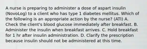 A nurse is preparing to administer a dose of aspart insulin (NovoLog) to a client who has type 1 diabetes mellitus. Which of the following is an appropriate action by the nurse? (ATI) A. Check the client's blood glucose immediately after breakfast. B. Administer the insulin when breakfast arrives. C. Hold breakfast for 1 hr after insulin administration. D. Clarify the prescription because insulin should not be administered at this time.