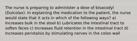 The nurse is preparing to administer a dose of bisacodyl (Dulcolax). In explaining the medication to the patient, the nurse would state that it acts in which of the following ways? a) Increases bulk in the stool b) Lubricates the intestinal tract to soften feces c) Increases fluid retention in the intestinal tract d) Increases peristalsis by stimulating nerves in the colon wall