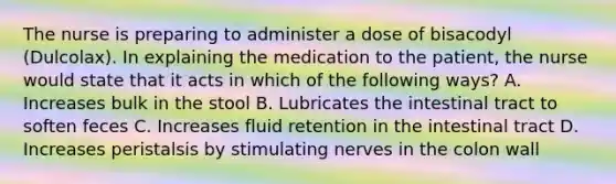 The nurse is preparing to administer a dose of bisacodyl (Dulcolax). In explaining the medication to the patient, the nurse would state that it acts in which of the following ways? A. Increases bulk in the stool B. Lubricates the intestinal tract to soften feces C. Increases fluid retention in the intestinal tract D. Increases peristalsis by stimulating nerves in the colon wall