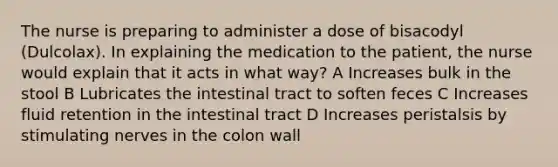 The nurse is preparing to administer a dose of bisacodyl (Dulcolax). In explaining the medication to the patient, the nurse would explain that it acts in what way? A Increases bulk in the stool B Lubricates the intestinal tract to soften feces C Increases fluid retention in the intestinal tract D Increases peristalsis by stimulating nerves in the colon wall