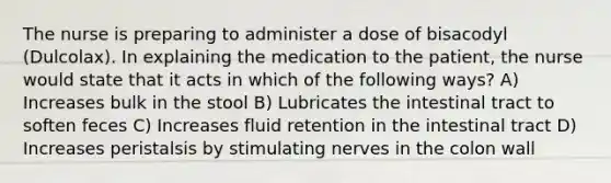 The nurse is preparing to administer a dose of bisacodyl (Dulcolax). In explaining the medication to the patient, the nurse would state that it acts in which of the following ways? A) Increases bulk in the stool B) Lubricates the intestinal tract to soften feces C) Increases fluid retention in the intestinal tract D) Increases peristalsis by stimulating nerves in the colon wall