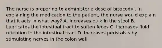 The nurse is preparing to administer a dose of bisacodyl. In explaining the medication to the patient, the nurse would explain that it acts in what way? A. Increases bulk in the stool B. Lubricates the intestinal tract to soften feces C. Increases fluid retention in the intestinal tract D. Increases peristalsis by stimulating nerves in the colon wall