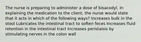 The nurse is preparing to administer a dose of bisacodyl. In explaining the medication to the client, the nurse would state that it acts in which of the following ways? Increases bulk in the stool Lubricates the intestinal tract to soften feces Increases fluid retention in the intestinal tract Increases peristalsis by stimulating nerves in the colon wall