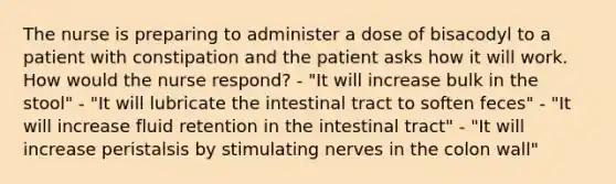 The nurse is preparing to administer a dose of bisacodyl to a patient with constipation and the patient asks how it will work. How would the nurse respond? - "It will increase bulk in the stool" - "It will lubricate the intestinal tract to soften feces" - "It will increase fluid retention in the intestinal tract" - "It will increase peristalsis by stimulating nerves in the colon wall"