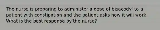 The nurse is preparing to administer a dose of bisacodyl to a patient with constipation and the patient asks how it will work. What is the best response by the nurse?