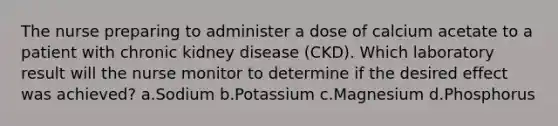 The nurse preparing to administer a dose of calcium acetate to a patient with chronic kidney disease (CKD). Which laboratory result will the nurse monitor to determine if the desired effect was achieved? a.Sodium b.Potassium c.Magnesium d.Phosphorus