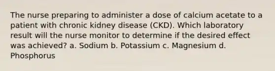 The nurse preparing to administer a dose of calcium acetate to a patient with chronic kidney disease (CKD). Which laboratory result will the nurse monitor to determine if the desired effect was achieved? a. Sodium b. Potassium c. Magnesium d. Phosphorus