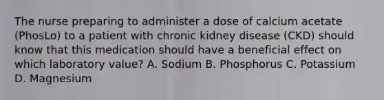 The nurse preparing to administer a dose of calcium acetate (PhosLo) to a patient with chronic kidney disease (CKD) should know that this medication should have a beneficial effect on which laboratory value? A. Sodium B. Phosphorus C. Potassium D. Magnesium