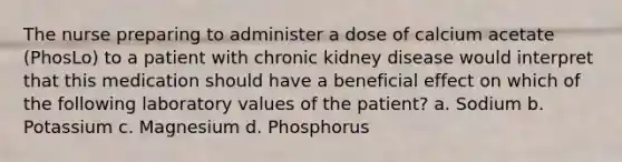 The nurse preparing to administer a dose of calcium acetate (PhosLo) to a patient with chronic kidney disease would interpret that this medication should have a beneficial effect on which of the following laboratory values of the patient? a. Sodium b. Potassium c. Magnesium d. Phosphorus