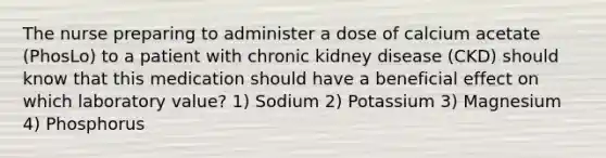 The nurse preparing to administer a dose of calcium acetate (PhosLo) to a patient with chronic kidney disease (CKD) should know that this medication should have a beneficial effect on which laboratory value? 1) Sodium 2) Potassium 3) Magnesium 4) Phosphorus