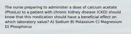 The nurse preparing to administer a dose of calcium acetate (PhosLo) to a patient with chronic kidney disease (CKD) should know that this medication should have a beneficial effect on which laboratory value? A) Sodium B) Potassium C) Magnesium D) Phosphorus