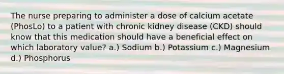 The nurse preparing to administer a dose of calcium acetate (PhosLo) to a patient with chronic kidney disease (CKD) should know that this medication should have a beneficial effect on which laboratory value? a.) Sodium b.) Potassium c.) Magnesium d.) Phosphorus