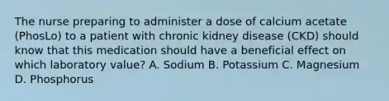 The nurse preparing to administer a dose of calcium acetate (PhosLo) to a patient with chronic kidney disease (CKD) should know that this medication should have a beneficial effect on which laboratory value? A. Sodium B. Potassium C. Magnesium D. Phosphorus