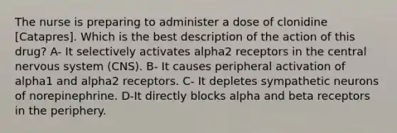 The nurse is preparing to administer a dose of clonidine [Catapres]. Which is the best description of the action of this drug? A- It selectively activates alpha2 receptors in the central nervous system (CNS). B- It causes peripheral activation of alpha1 and alpha2 receptors. C- It depletes sympathetic neurons of norepinephrine. D-It directly blocks alpha and beta receptors in the periphery.