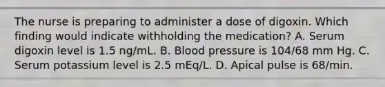 The nurse is preparing to administer a dose of digoxin. Which finding would indicate withholding the medication? A. Serum digoxin level is 1.5 ng/mL. B. Blood pressure is 104/68 mm Hg. C. Serum potassium level is 2.5 mEq/L. D. Apical pulse is 68/min.