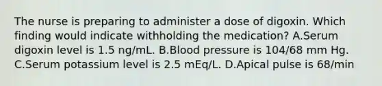 The nurse is preparing to administer a dose of digoxin. Which finding would indicate withholding the medication? A.Serum digoxin level is 1.5 ng/mL. B.Blood pressure is 104/68 mm Hg. C.Serum potassium level is 2.5 mEq/L. D.Apical pulse is 68/min