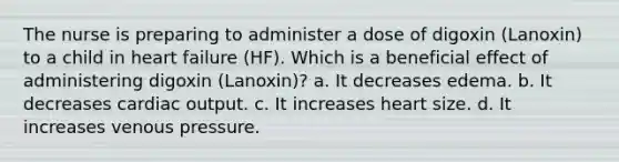 The nurse is preparing to administer a dose of digoxin (Lanoxin) to a child in heart failure (HF). Which is a beneficial effect of administering digoxin (Lanoxin)? a. It decreases edema. b. It decreases cardiac output. c. It increases heart size. d. It increases venous pressure.