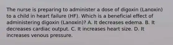 The nurse is preparing to administer a dose of digoxin (Lanoxin) to a child in heart failure (HF). Which is a beneficial effect of administering digoxin (Lanoxin)? A. It decreases edema. B. It decreases cardiac output. C. It increases heart size. D. It increases venous pressure.