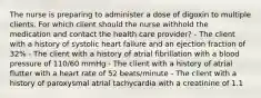 The nurse is preparing to administer a dose of digoxin to multiple clients. For which client should the nurse withhold the medication and contact the health care provider? - The client with a history of systolic heart failure and an ejection fraction of 32% - The client with a history of atrial fibrillation with a blood pressure of 110/60 mmHg - The client with a history of atrial flutter with a heart rate of 52 beats/minute - The client with a history of paroxysmal atrial tachycardia with a creatinine of 1.1