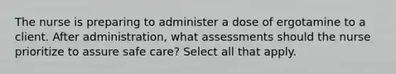 The nurse is preparing to administer a dose of ergotamine to a client. After administration, what assessments should the nurse prioritize to assure safe care? Select all that apply.