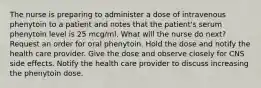 The nurse is preparing to administer a dose of intravenous phenytoin to a patient and notes that the patient's serum phenytoin level is 25 mcg/ml. What will the nurse do next? Request an order for oral phenytoin. Hold the dose and notify the health care provider. Give the dose and observe closely for CNS side effects. Notify the health care provider to discuss increasing the phenytoin dose.