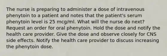 The nurse is preparing to administer a dose of intravenous phenytoin to a patient and notes that the patient's serum phenytoin level is 25 mcg/ml. What will the nurse do next? Request an order for oral phenytoin. Hold the dose and notify the health care provider. Give the dose and observe closely for CNS side effects. Notify the health care provider to discuss increasing the phenytoin dose.