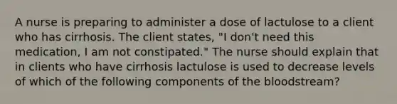 A nurse is preparing to administer a dose of lactulose to a client who has cirrhosis. The client states, "I don't need this medication, I am not constipated." The nurse should explain that in clients who have cirrhosis lactulose is used to decrease levels of which of the following components of the bloodstream?