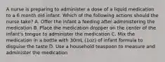 A nurse is preparing to administer a dose of a liquid medication to a 6 month old infant. Which of the following actions should the nurse take? A. Offer the infant a feeding after administering the medication B. Place the medication dropper on the center of the infant's tongue to administer the medication C. Mix the medication in a bottle with 30mL (1oz) of infant formula to disguise the taste D. Use a household teaspoon to measure and administer the medication