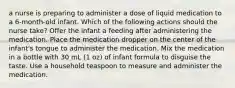 a nurse is preparing to administer a dose of liquid medication to a 6-month-old infant. Which of the following actions should the nurse take? Offer the infant a feeding after administering the medication. Place the medication dropper on the center of the infant's tongue to administer the medication. Mix the medication in a bottle with 30 mL (1 oz) of infant formula to disguise the taste. Use a household teaspoon to measure and administer the medication.