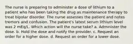 The nurse is preparing to administer a dose of lithium to a patient who has been taking the drug as maintenance therapy to treat bipolar disorder. The nurse assesses the patient and notes tremors and confusion. The patient's latest serum lithium level was 2 mEq/L. Which action will the nurse take? a. Administer the dose. b. Hold the dose and notify the provider. c. Request an order for a higher dose. d. Request an order for a lower dose.