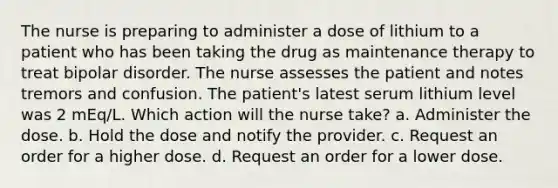 The nurse is preparing to administer a dose of lithium to a patient who has been taking the drug as maintenance therapy to treat bipolar disorder. The nurse assesses the patient and notes tremors and confusion. The patient's latest serum lithium level was 2 mEq/L. Which action will the nurse take? a. Administer the dose. b. Hold the dose and notify the provider. c. Request an order for a higher dose. d. Request an order for a lower dose.