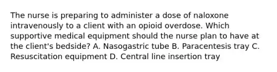 The nurse is preparing to administer a dose of naloxone intravenously to a client with an opioid overdose. Which supportive medical equipment should the nurse plan to have at the client's bedside? A. Nasogastric tube B. Paracentesis tray C. Resuscitation equipment D. Central line insertion tray