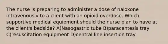 The nurse is preparing to administer a dose of naloxone intravenously to a client with an opioid overdose. Which supportive medical equipment should the nurse plan to have at the client's bedside? A)Nasogastric tube B)paracentesis tray C)resuscitation equipment D)central line insertion tray