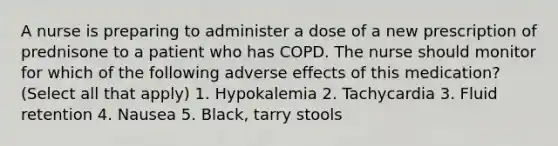 A nurse is preparing to administer a dose of a new prescription of prednisone to a patient who has COPD. The nurse should monitor for which of the following adverse effects of this medication? (Select all that apply) 1. Hypokalemia 2. Tachycardia 3. Fluid retention 4. Nausea 5. Black, tarry stools