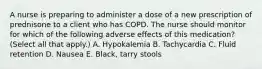 A nurse is preparing to administer a dose of a new prescription of prednisone to a client who has COPD. The nurse should monitor for which of the following adverse effects of this medication? (Select all that apply.) A. Hypokalemia B. Tachycardia C. Fluid retention D. Nausea E. Black, tarry stools