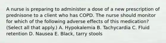 A nurse is preparing to administer a dose of a new prescription of prednisone to a client who has COPD. The nurse should monitor for which of the following adverse effects of this medication? (Select all that apply.) A. Hypokalemia B. Tachycardia C. Fluid retention D. Nausea E. Black, tarry stools