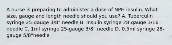 A nurse is preparing to administer a dose of NPH insulin. What size, gauge and length needle should you use? A. Tuberculin syringe 25-gauge 3/8" needle B. Insulin syringe 28-gauge 3/16" needle C. 1ml syringe 25-gauge 3/8" needle D. 0.5ml syringe 28-gauge 5/8"needle