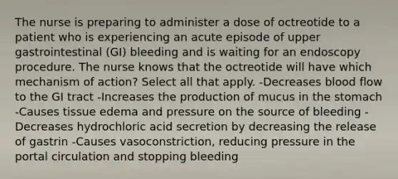 The nurse is preparing to administer a dose of octreotide to a patient who is experiencing an acute episode of upper gastrointestinal (GI) bleeding and is waiting for an endoscopy procedure. The nurse knows that the octreotide will have which mechanism of action? Select all that apply. -Decreases blood flow to the GI tract -Increases the production of mucus in the stomach -Causes tissue edema and pressure on the source of bleeding -Decreases hydrochloric acid secretion by decreasing the release of gastrin -Causes vasoconstriction, reducing pressure in the portal circulation and stopping bleeding