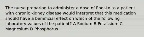 The nurse preparing to administer a dose of PhosLo to a patient with chronic kidney disease would interpret that this medication should have a beneficial effect on which of the following laboratory values of the patient? A Sodium B Potassium C Magnesium D Phosphorus