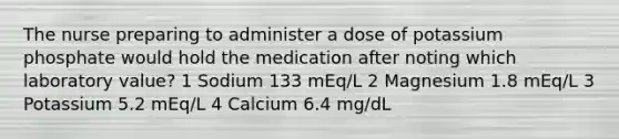 The nurse preparing to administer a dose of potassium phosphate would hold the medication after noting which laboratory value? 1 Sodium 133 mEq/L 2 Magnesium 1.8 mEq/L 3 Potassium 5.2 mEq/L 4 Calcium 6.4 mg/dL