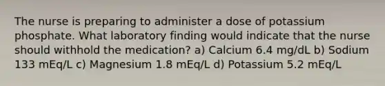 The nurse is preparing to administer a dose of potassium phosphate. What laboratory finding would indicate that the nurse should withhold the medication? a) Calcium 6.4 mg/dL b) Sodium 133 mEq/L c) Magnesium 1.8 mEq/L d) Potassium 5.2 mEq/L