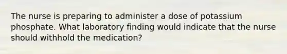 The nurse is preparing to administer a dose of potassium phosphate. What laboratory finding would indicate that the nurse should withhold the medication?
