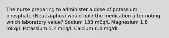 The nurse preparing to administer a dose of potassium phosphate (Neutra-phos) would hold the medication after noting which laboratory value? Sodium 133 mEq/L Magnesium 1.8 mEq/L Potassium 5.2 mEq/L Calcium 6.4 mg/dL