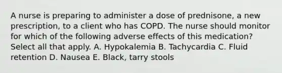 A nurse is preparing to administer a dose of prednisone, a new prescription, to a client who has COPD. The nurse should monitor for which of the following adverse effects of this medication? Select all that apply. A. Hypokalemia B. Tachycardia C. Fluid retention D. Nausea E. Black, tarry stools