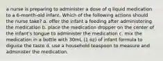 a nurse is preparing to administer a dose of q liquid medication to a 6-month-old infant. Which of the following actions should the nurse take? a. offer the infant a feeding after administering the medication b. place the medication dropper on the center of the infant's tongue to administer the medication c. mix the medication in a bottle with 30mL (1 oz) of infant formula to diguise the taste d. use a household teaspoon to measure and administer the medication.