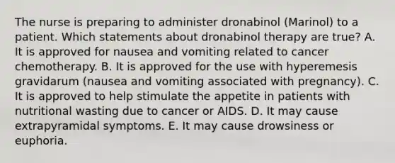 The nurse is preparing to administer dronabinol (Marinol) to a patient. Which statements about dronabinol therapy are true? A. It is approved for nausea and vomiting related to cancer chemotherapy. B. It is approved for the use with hyperemesis gravidarum (nausea and vomiting associated with pregnancy). C. It is approved to help stimulate the appetite in patients with nutritional wasting due to cancer or AIDS. D. It may cause extrapyramidal symptoms. E. It may cause drowsiness or euphoria.