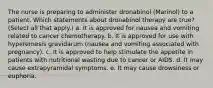 The nurse is preparing to administer dronabinol (Marinol) to a patient. Which statements about dronabinol therapy are true? (Select all that apply.) a. It is approved for nausea and vomiting related to cancer chemotherapy. b. It is approved for use with hyperemesis gravidarum (nausea and vomiting associated with pregnancy). c. It is approved to help stimulate the appetite in patients with nutritional wasting due to cancer or AIDS. d. It may cause extrapyramidal symptoms. e. It may cause drowsiness or euphoria.