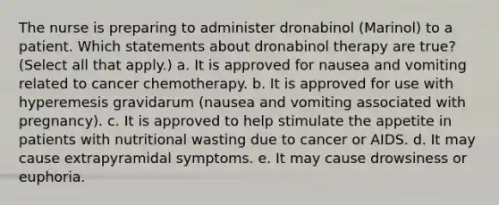 The nurse is preparing to administer dronabinol (Marinol) to a patient. Which statements about dronabinol therapy are true? (Select all that apply.) a. It is approved for nausea and vomiting related to cancer chemotherapy. b. It is approved for use with hyperemesis gravidarum (nausea and vomiting associated with pregnancy). c. It is approved to help stimulate the appetite in patients with nutritional wasting due to cancer or AIDS. d. It may cause extrapyramidal symptoms. e. It may cause drowsiness or euphoria.