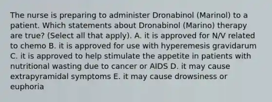 The nurse is preparing to administer Dronabinol (Marinol) to a patient. Which statements about Dronabinol (Marino) therapy are true? (Select all that apply). A. it is approved for N/V related to chemo B. it is approved for use with hyperemesis gravidarum C. it is approved to help stimulate the appetite in patients with nutritional wasting due to cancer or AIDS D. it may cause extrapyramidal symptoms E. it may cause drowsiness or euphoria